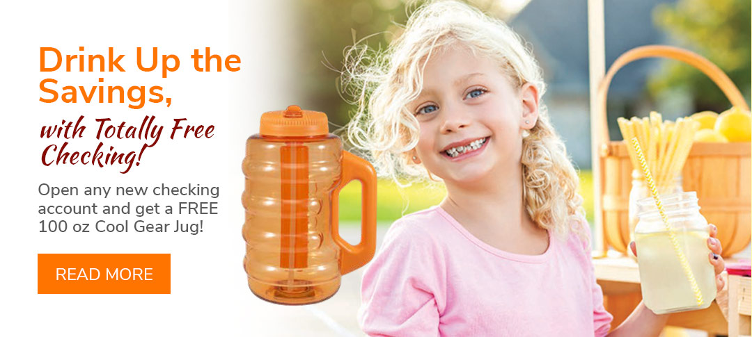 Drink up the savings with Totally Free Checking. Open any new checking account and get a free 100 oz Cool Gear Jug. Click to learn more.
