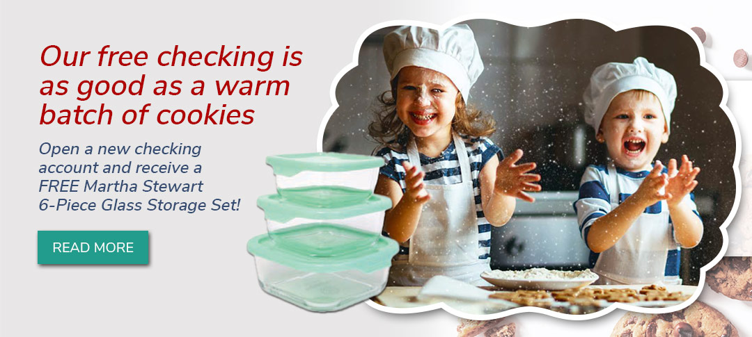 Our free checking is like a warm batch of cookies. Open any new checking account and get a free Martha Stweart Glass Container Set. Click to learn more.