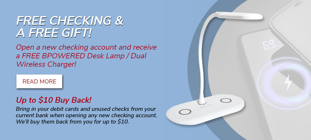 Free Checking & a Free Gift! Open any new checking account and get a FREE BPOWERED Desktop Lamp / Dual Wireless Charger. Click to learn more.