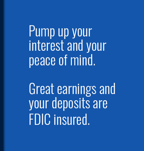 Pump up your interest and your peace of mind.  Great earnings and your deposits are FDIC insured.