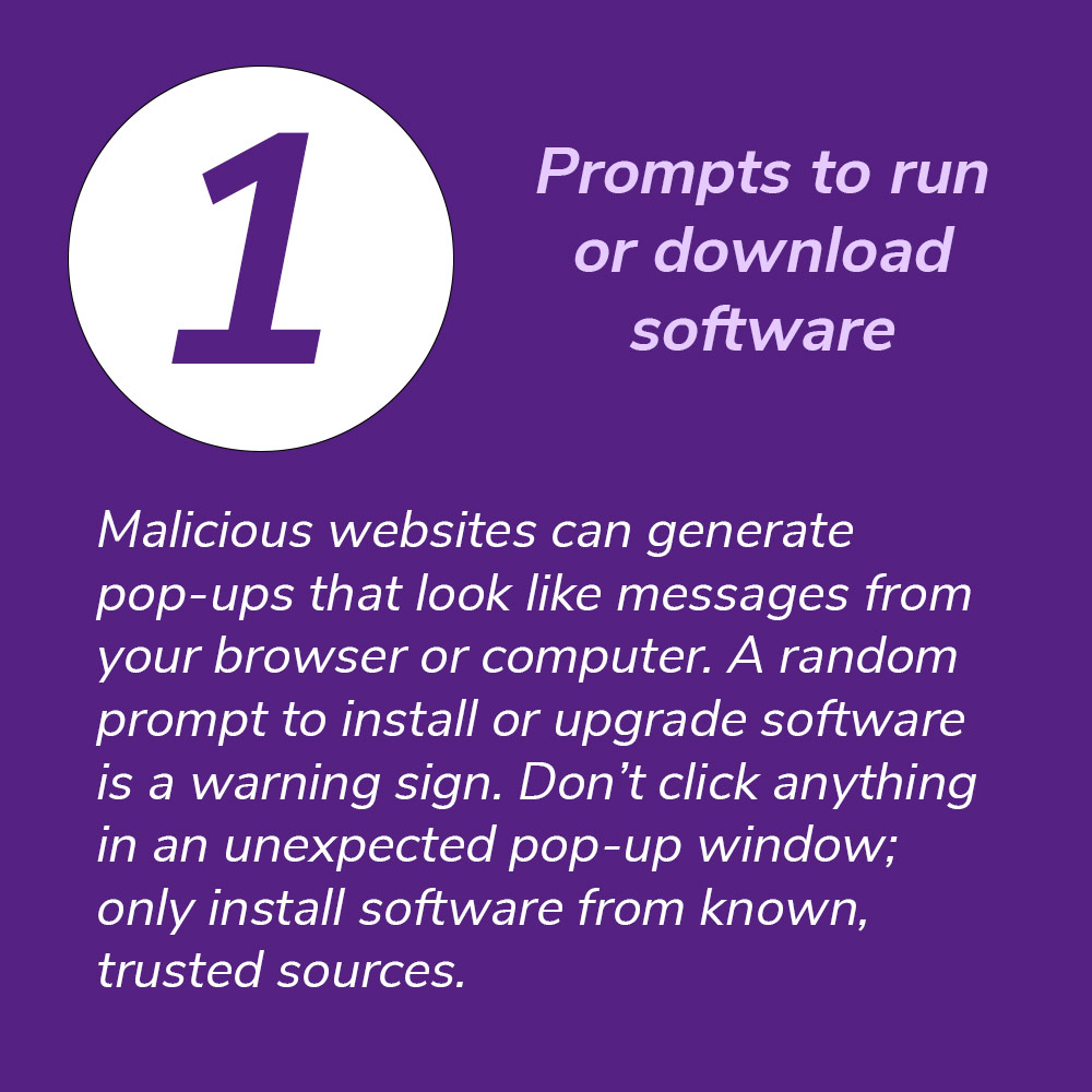 1. Prompts to run or download software. Malicious websites can generate pop-ups that look like messages from your browser or computer. A random prompt to install or upgrade software is a warning sign. Don’t click anything in an unexpected pop-up window; only install software from known, trusted sources.