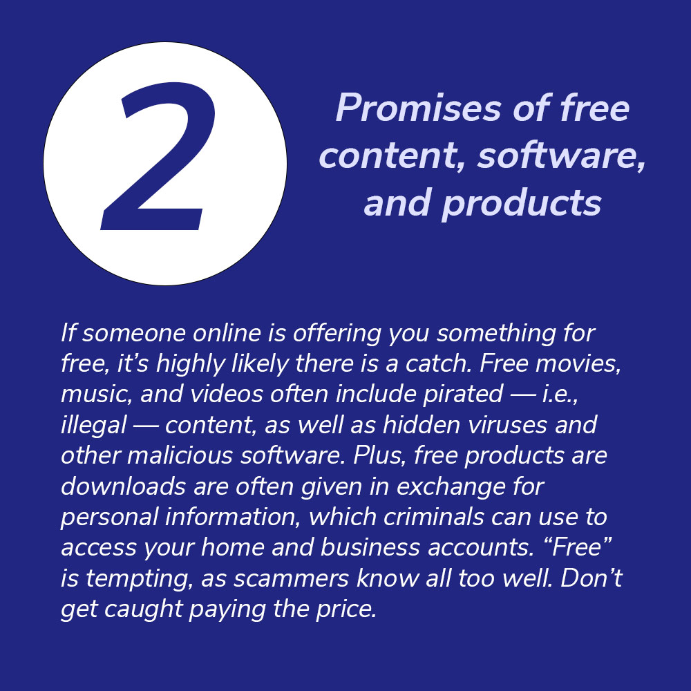 2. Promises of free content, software, and products. If someone online is offering you something for free, it’s highly likely there is a catch. Free movies, music, and videos often include pirated — i.e., illegal — content, as well as hidden viruses and other malicious software. Plus, free products are downloads are often given in exchange for personal information, which criminals can use to access your home and business accounts. “Free” is tempting, as scammers know all too well. Don’t get caught paying the price.