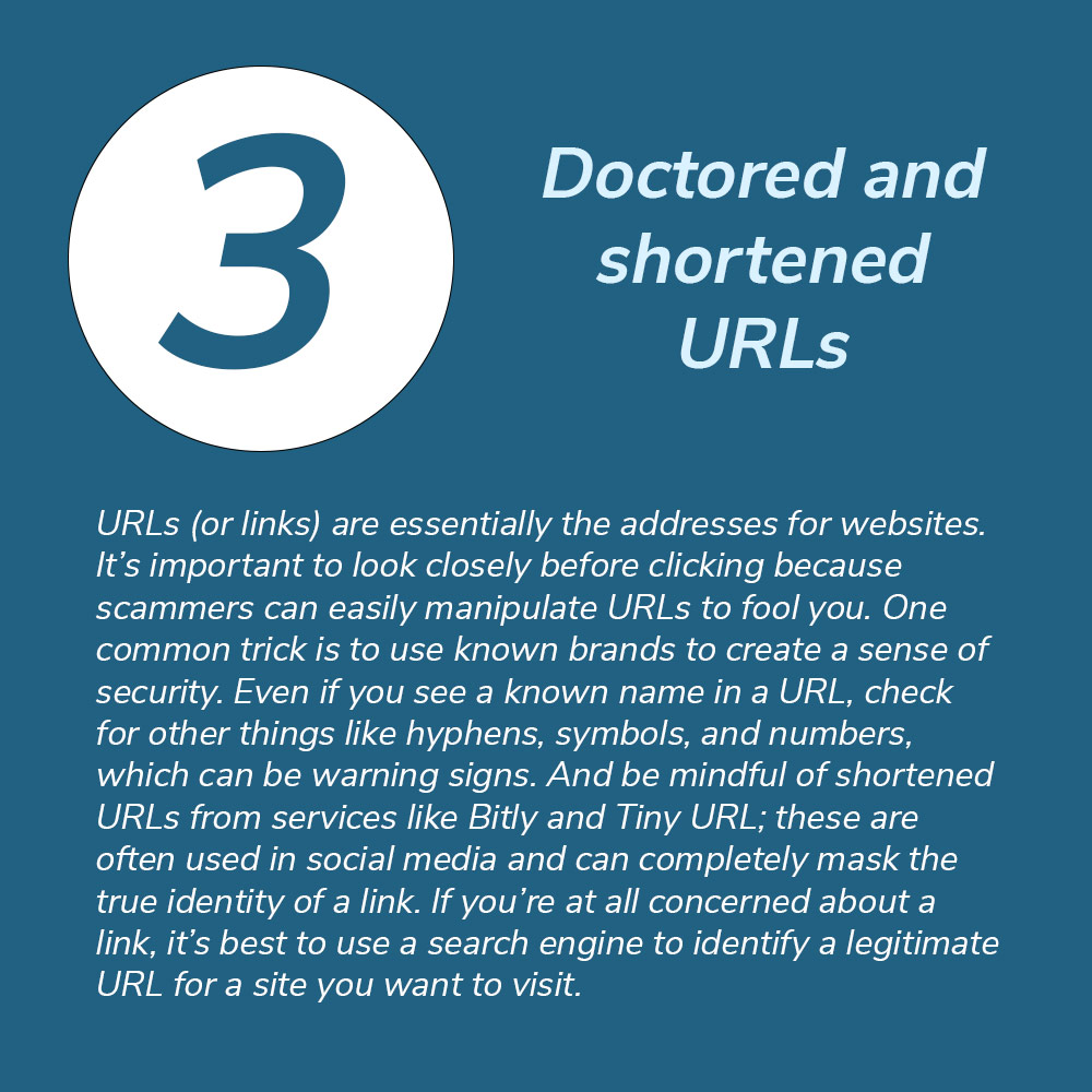 3. Doctored and shortened URLs. URLs (or links) are essentially the addresses for websites. It’s important to look closely before clicking because scammers can easily manipulate URLs to fool you. One common trick is to use known brands to create a sense of security. Even if you see a known name in a URL, check for other things like hyphens, symbols, and numbers, which can be warning signs. And be mindful of shortened URLs from services like Bitly and Tiny URL; these are often used in social media and can completely mask the true identity of a link. If you’re at all concerned about a link, it’s best to use a search engine to identify a legitimate URL for a site you want to visit.