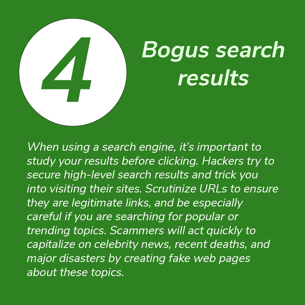 4. Bogus search results. When using a search engine, it’s important to study your results before clicking. Hackers try to secure high-level search results and trick you into visiting their sites. Scrutinize URLs to ensure they are legitimate links, and be especially careful if you are searching for popular or trending topics. Scammers will act quickly to capitalize on celebrity news, recent deaths, and major disasters by creating fake web pages about these topics.