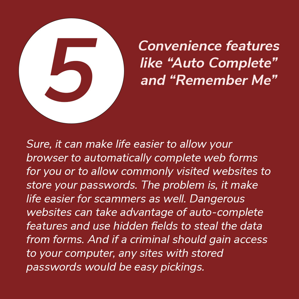 5. Convenience features like “Auto Complete” and “Remember Me.” Sure, it can make life easier to allow your browser to automatically complete web forms for you or to allow commonly visited websites to store your passwords. The problem is, it make life easier for scammers as wel. Dangerous websites can take advantage of auto-complete features and use hidden fields to steal the data from forms. And if a criminal should gain access to your computer, any sites with stored passwords would be easy pickings.