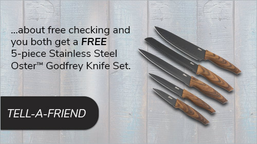 Tell a friend about free checking and you both get a Free 5-piece Stainless Steel Oster™ Godfrey Knife Set. Tell-a-friend link to form.